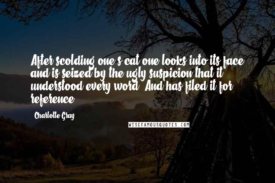 Charlotte Gray Quotes: After scolding one's cat one looks into its face and is seized by the ugly suspicion that it understood every word. And has filed it for reference.