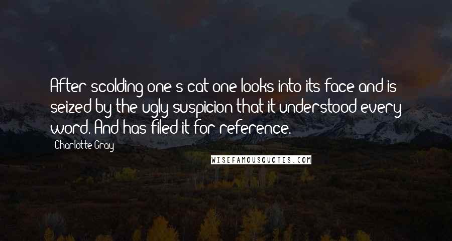 Charlotte Gray Quotes: After scolding one's cat one looks into its face and is seized by the ugly suspicion that it understood every word. And has filed it for reference.