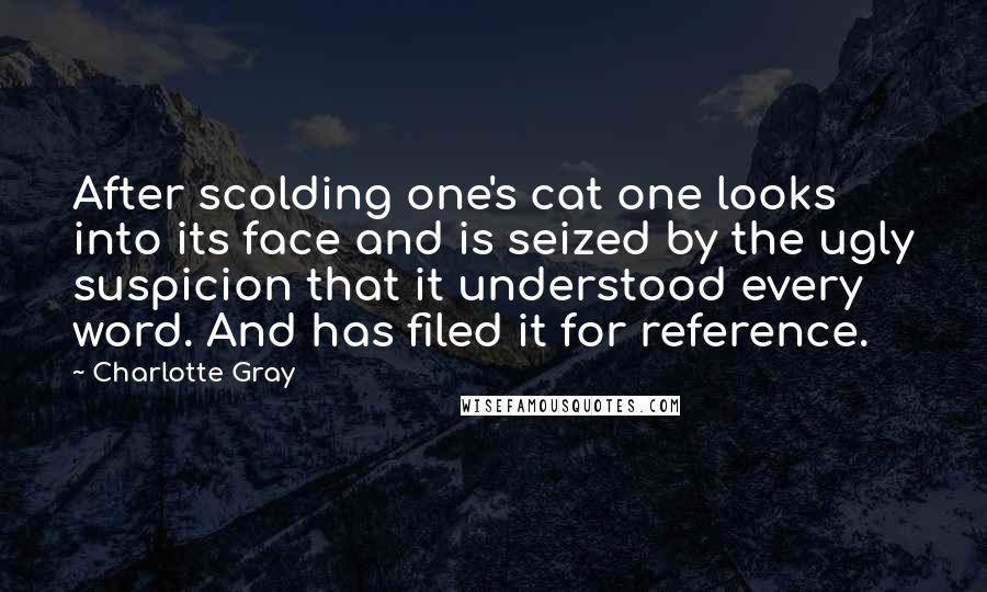 Charlotte Gray Quotes: After scolding one's cat one looks into its face and is seized by the ugly suspicion that it understood every word. And has filed it for reference.