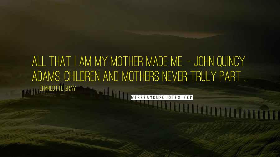 Charlotte Gray Quotes: All that I am my mother made me. - John Quincy Adams. Children and mothers never truly part ...