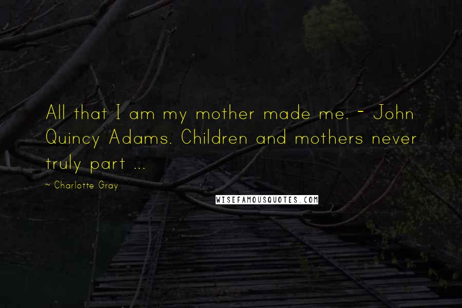 Charlotte Gray Quotes: All that I am my mother made me. - John Quincy Adams. Children and mothers never truly part ...