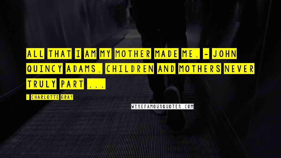 Charlotte Gray Quotes: All that I am my mother made me. - John Quincy Adams. Children and mothers never truly part ...