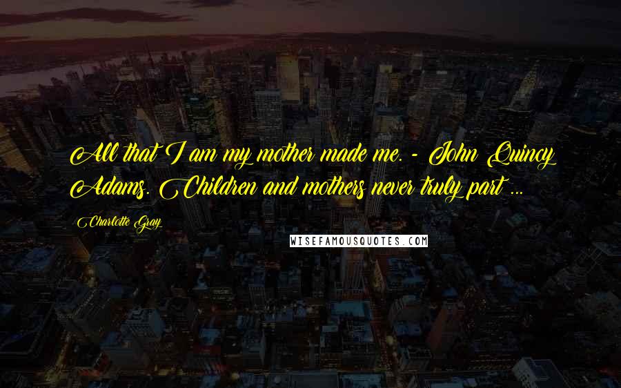 Charlotte Gray Quotes: All that I am my mother made me. - John Quincy Adams. Children and mothers never truly part ...