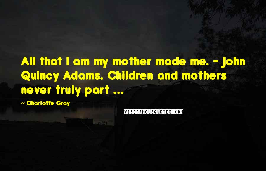 Charlotte Gray Quotes: All that I am my mother made me. - John Quincy Adams. Children and mothers never truly part ...