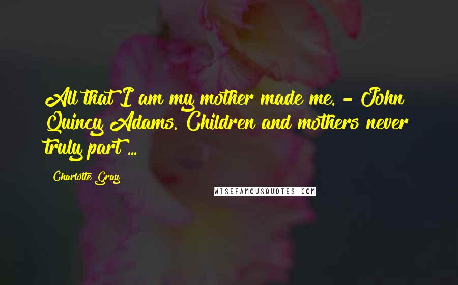 Charlotte Gray Quotes: All that I am my mother made me. - John Quincy Adams. Children and mothers never truly part ...