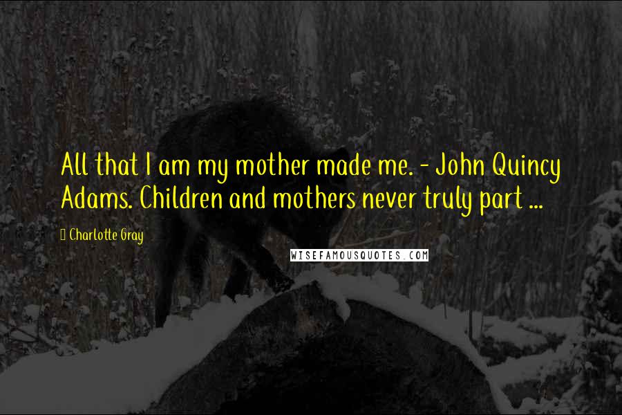 Charlotte Gray Quotes: All that I am my mother made me. - John Quincy Adams. Children and mothers never truly part ...