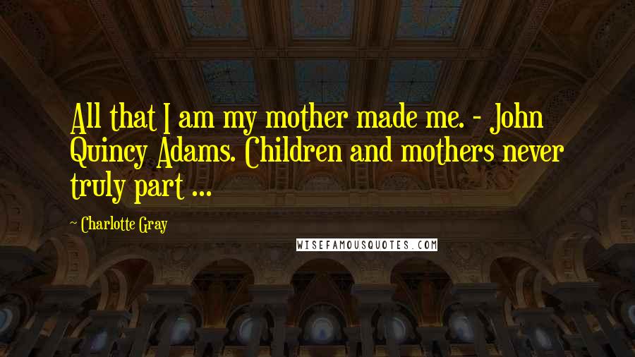 Charlotte Gray Quotes: All that I am my mother made me. - John Quincy Adams. Children and mothers never truly part ...