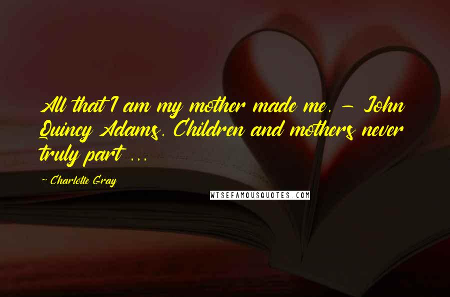 Charlotte Gray Quotes: All that I am my mother made me. - John Quincy Adams. Children and mothers never truly part ...