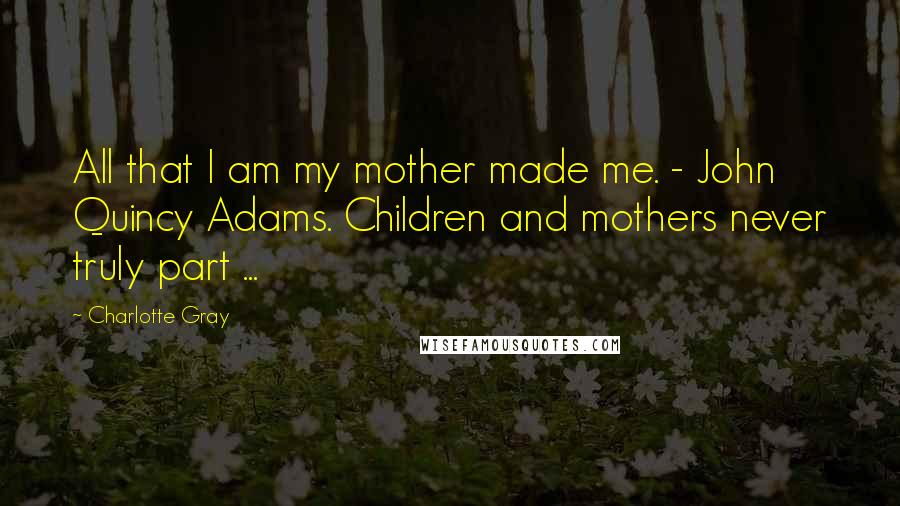 Charlotte Gray Quotes: All that I am my mother made me. - John Quincy Adams. Children and mothers never truly part ...