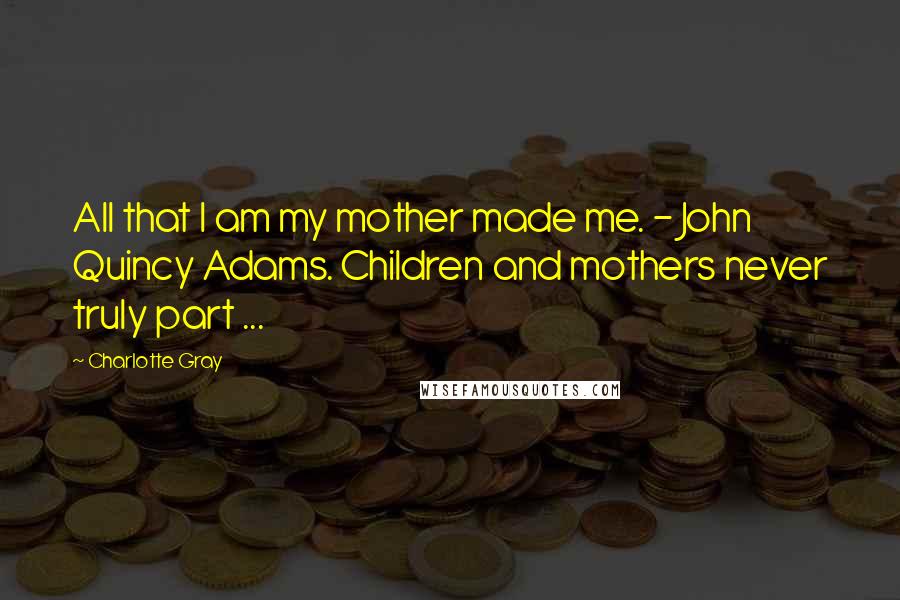Charlotte Gray Quotes: All that I am my mother made me. - John Quincy Adams. Children and mothers never truly part ...