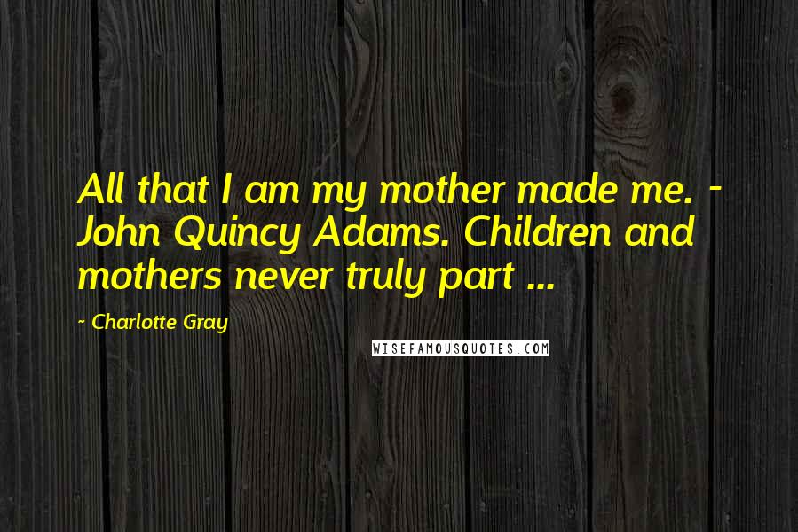 Charlotte Gray Quotes: All that I am my mother made me. - John Quincy Adams. Children and mothers never truly part ...
