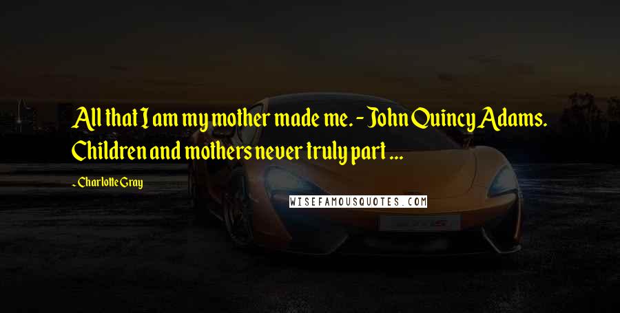 Charlotte Gray Quotes: All that I am my mother made me. - John Quincy Adams. Children and mothers never truly part ...