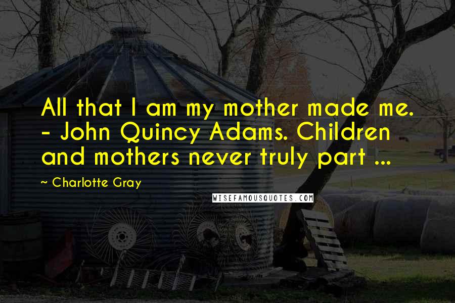 Charlotte Gray Quotes: All that I am my mother made me. - John Quincy Adams. Children and mothers never truly part ...