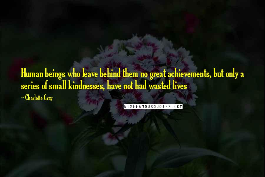 Charlotte Gray Quotes: Human beings who leave behind them no great achievements, but only a series of small kindnesses, have not had wasted lives