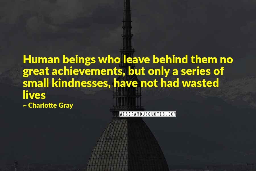 Charlotte Gray Quotes: Human beings who leave behind them no great achievements, but only a series of small kindnesses, have not had wasted lives