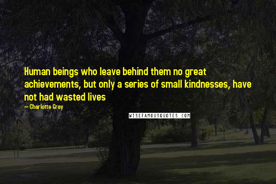 Charlotte Gray Quotes: Human beings who leave behind them no great achievements, but only a series of small kindnesses, have not had wasted lives