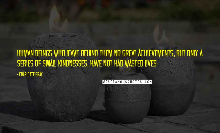 Charlotte Gray Quotes: Human beings who leave behind them no great achievements, but only a series of small kindnesses, have not had wasted lives