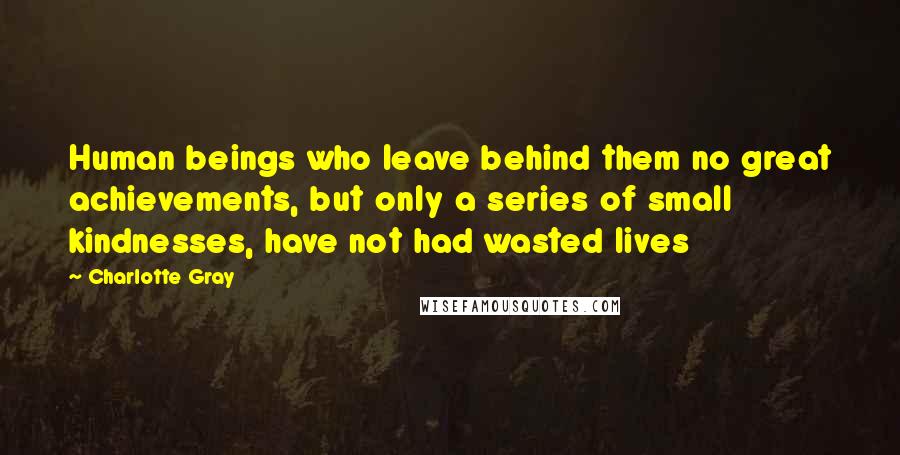 Charlotte Gray Quotes: Human beings who leave behind them no great achievements, but only a series of small kindnesses, have not had wasted lives