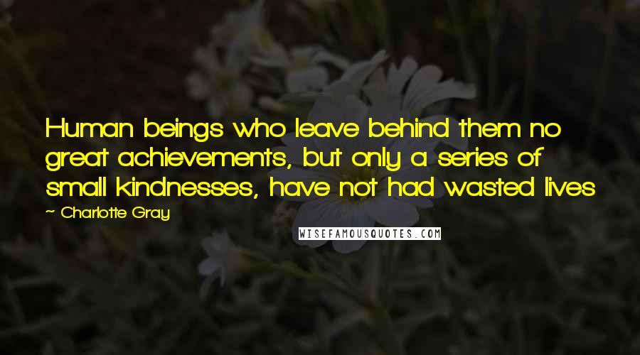 Charlotte Gray Quotes: Human beings who leave behind them no great achievements, but only a series of small kindnesses, have not had wasted lives