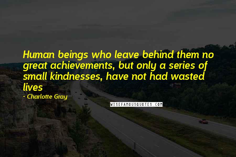 Charlotte Gray Quotes: Human beings who leave behind them no great achievements, but only a series of small kindnesses, have not had wasted lives