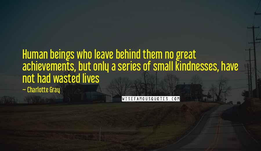 Charlotte Gray Quotes: Human beings who leave behind them no great achievements, but only a series of small kindnesses, have not had wasted lives
