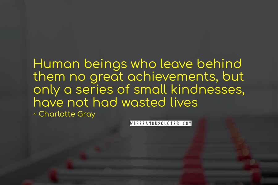 Charlotte Gray Quotes: Human beings who leave behind them no great achievements, but only a series of small kindnesses, have not had wasted lives