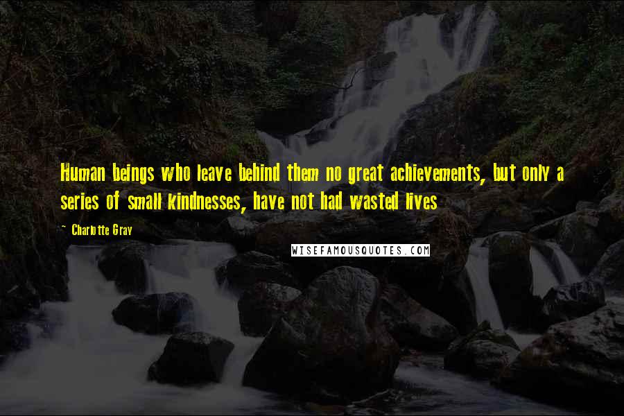 Charlotte Gray Quotes: Human beings who leave behind them no great achievements, but only a series of small kindnesses, have not had wasted lives
