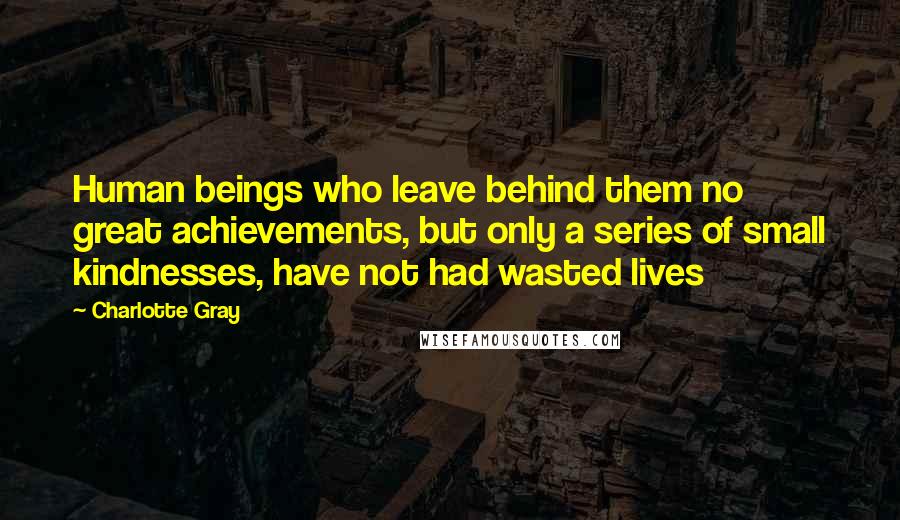Charlotte Gray Quotes: Human beings who leave behind them no great achievements, but only a series of small kindnesses, have not had wasted lives