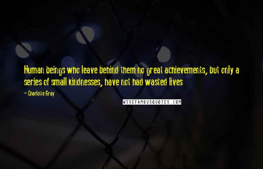 Charlotte Gray Quotes: Human beings who leave behind them no great achievements, but only a series of small kindnesses, have not had wasted lives