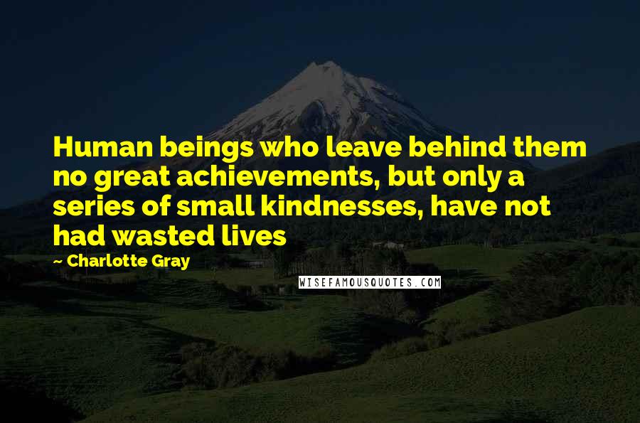 Charlotte Gray Quotes: Human beings who leave behind them no great achievements, but only a series of small kindnesses, have not had wasted lives