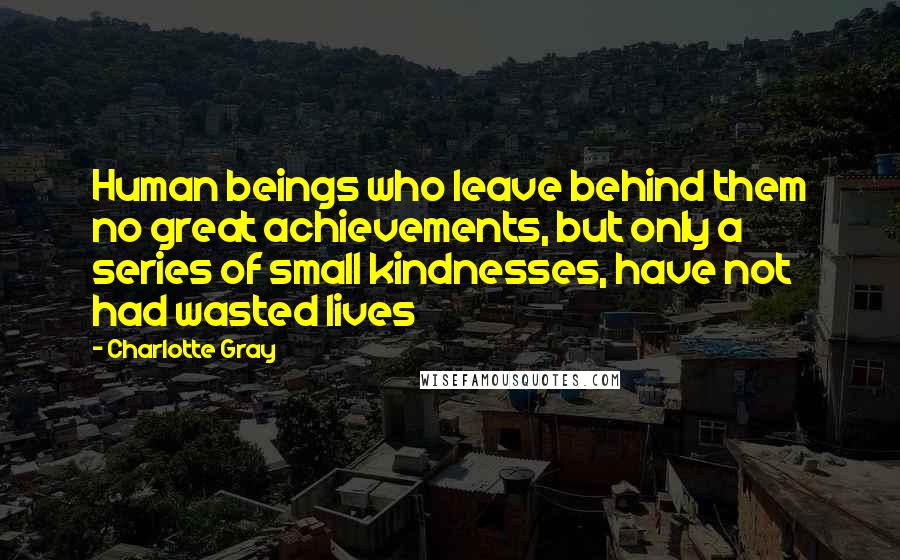 Charlotte Gray Quotes: Human beings who leave behind them no great achievements, but only a series of small kindnesses, have not had wasted lives