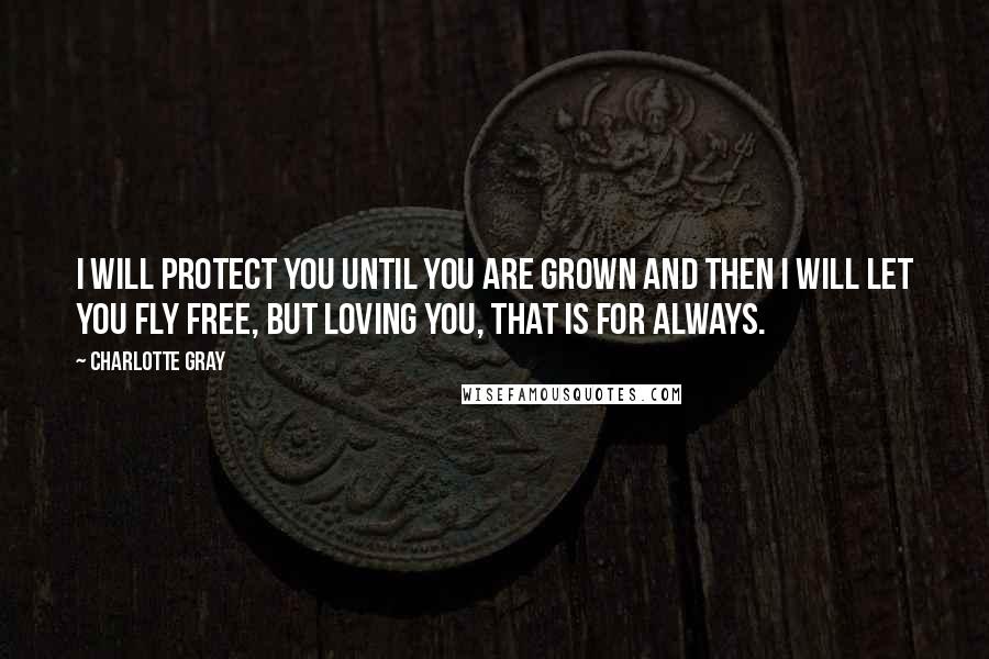 Charlotte Gray Quotes: I will protect you until you are grown and then I will let you fly free, but loving you, that is for always.