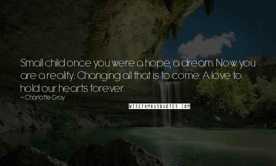 Charlotte Gray Quotes: Small child once you were a hope, a dream. Now you are a reality. Changing all that is to come. A love to hold our hearts forever.