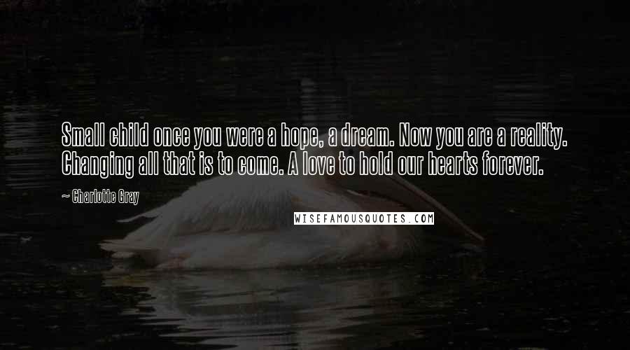 Charlotte Gray Quotes: Small child once you were a hope, a dream. Now you are a reality. Changing all that is to come. A love to hold our hearts forever.