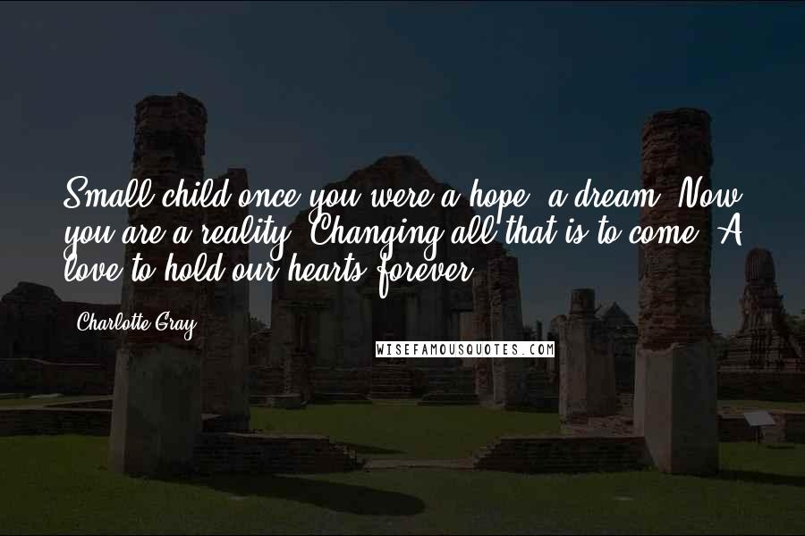 Charlotte Gray Quotes: Small child once you were a hope, a dream. Now you are a reality. Changing all that is to come. A love to hold our hearts forever.