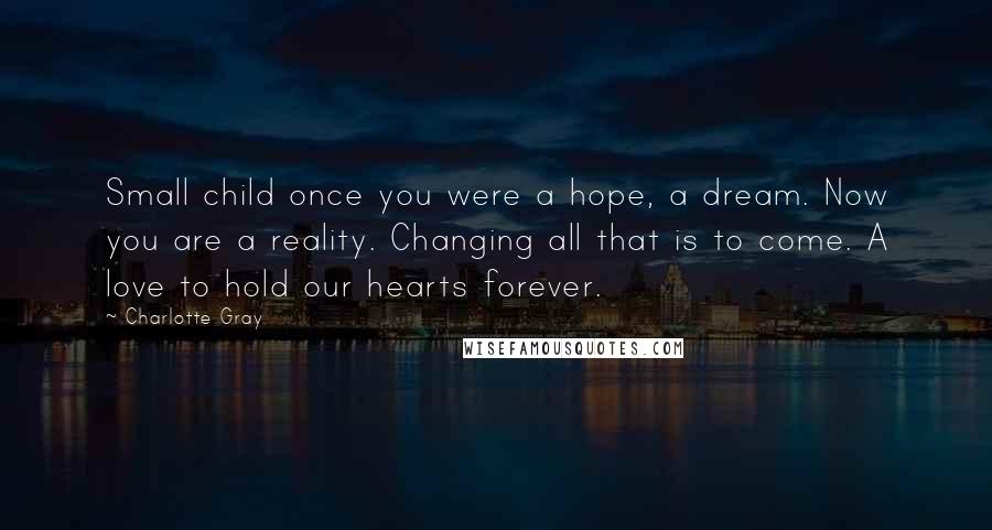 Charlotte Gray Quotes: Small child once you were a hope, a dream. Now you are a reality. Changing all that is to come. A love to hold our hearts forever.