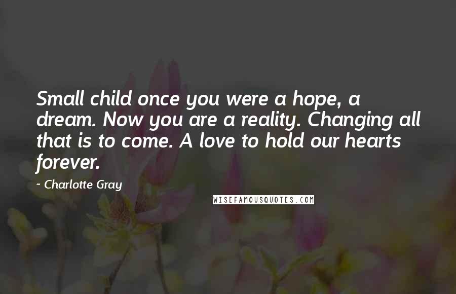 Charlotte Gray Quotes: Small child once you were a hope, a dream. Now you are a reality. Changing all that is to come. A love to hold our hearts forever.