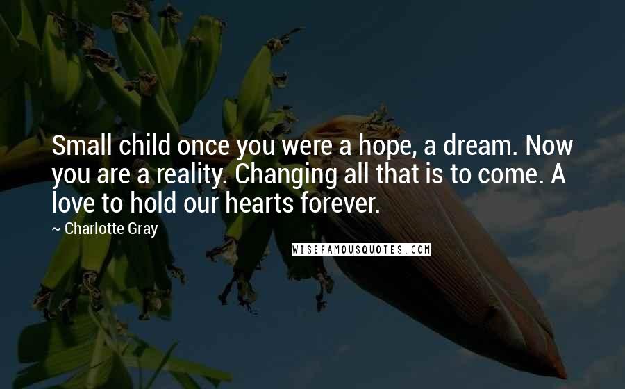 Charlotte Gray Quotes: Small child once you were a hope, a dream. Now you are a reality. Changing all that is to come. A love to hold our hearts forever.