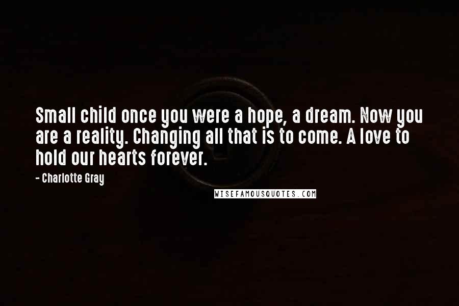 Charlotte Gray Quotes: Small child once you were a hope, a dream. Now you are a reality. Changing all that is to come. A love to hold our hearts forever.