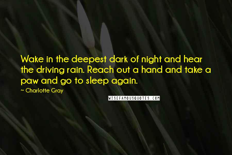 Charlotte Gray Quotes: Wake in the deepest dark of night and hear the driving rain. Reach out a hand and take a paw and go to sleep again.