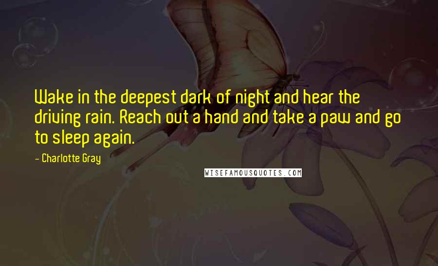 Charlotte Gray Quotes: Wake in the deepest dark of night and hear the driving rain. Reach out a hand and take a paw and go to sleep again.