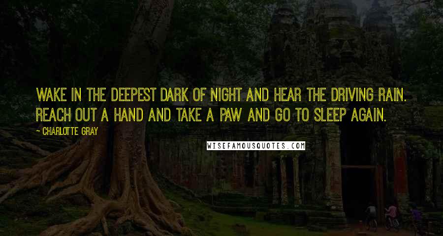 Charlotte Gray Quotes: Wake in the deepest dark of night and hear the driving rain. Reach out a hand and take a paw and go to sleep again.