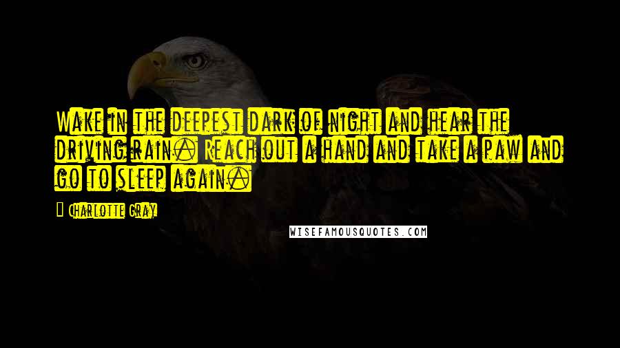 Charlotte Gray Quotes: Wake in the deepest dark of night and hear the driving rain. Reach out a hand and take a paw and go to sleep again.