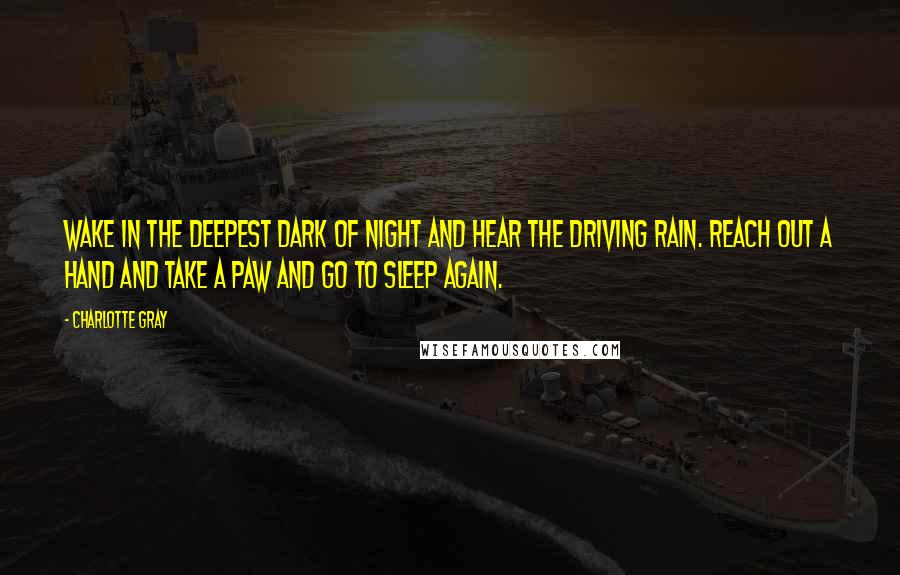 Charlotte Gray Quotes: Wake in the deepest dark of night and hear the driving rain. Reach out a hand and take a paw and go to sleep again.