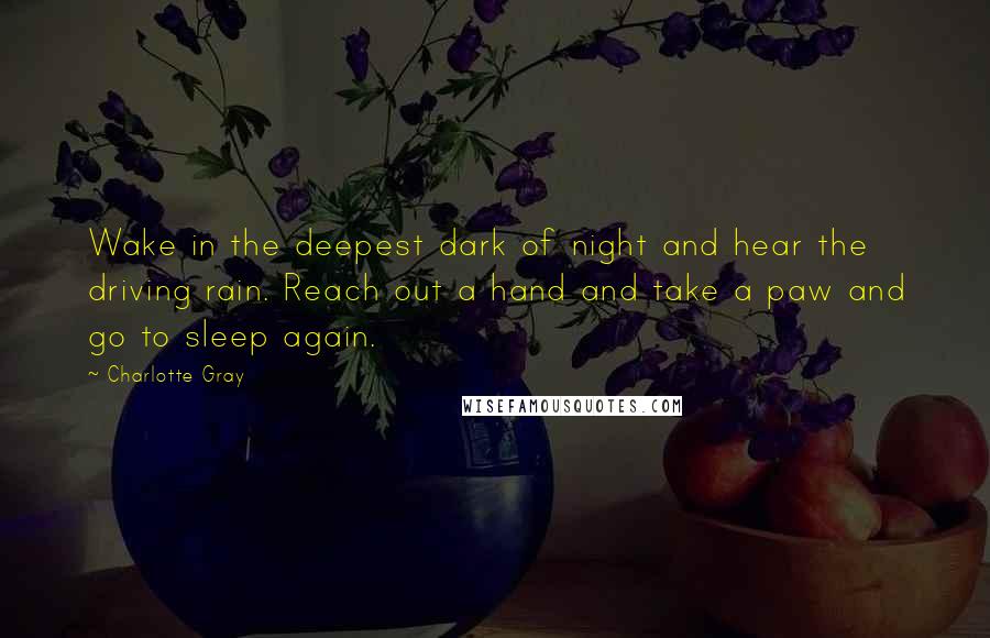 Charlotte Gray Quotes: Wake in the deepest dark of night and hear the driving rain. Reach out a hand and take a paw and go to sleep again.