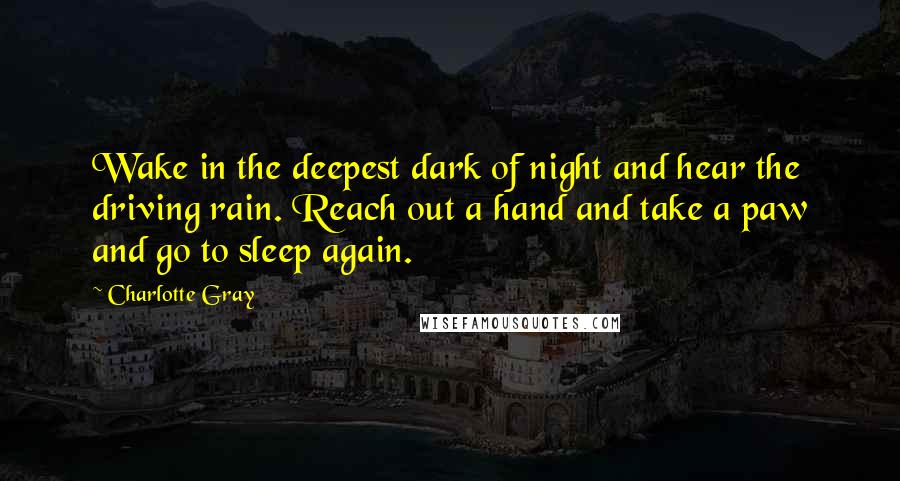 Charlotte Gray Quotes: Wake in the deepest dark of night and hear the driving rain. Reach out a hand and take a paw and go to sleep again.