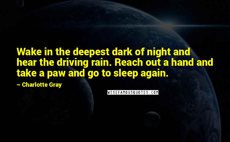 Charlotte Gray Quotes: Wake in the deepest dark of night and hear the driving rain. Reach out a hand and take a paw and go to sleep again.