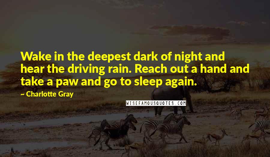 Charlotte Gray Quotes: Wake in the deepest dark of night and hear the driving rain. Reach out a hand and take a paw and go to sleep again.