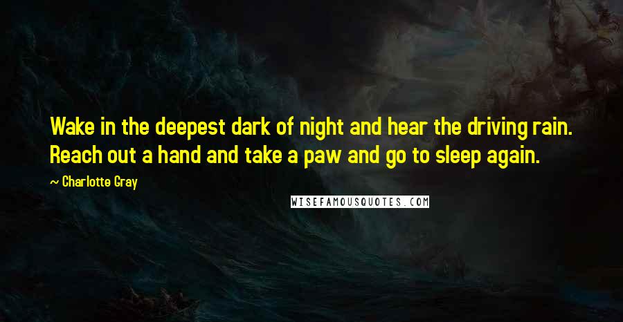 Charlotte Gray Quotes: Wake in the deepest dark of night and hear the driving rain. Reach out a hand and take a paw and go to sleep again.