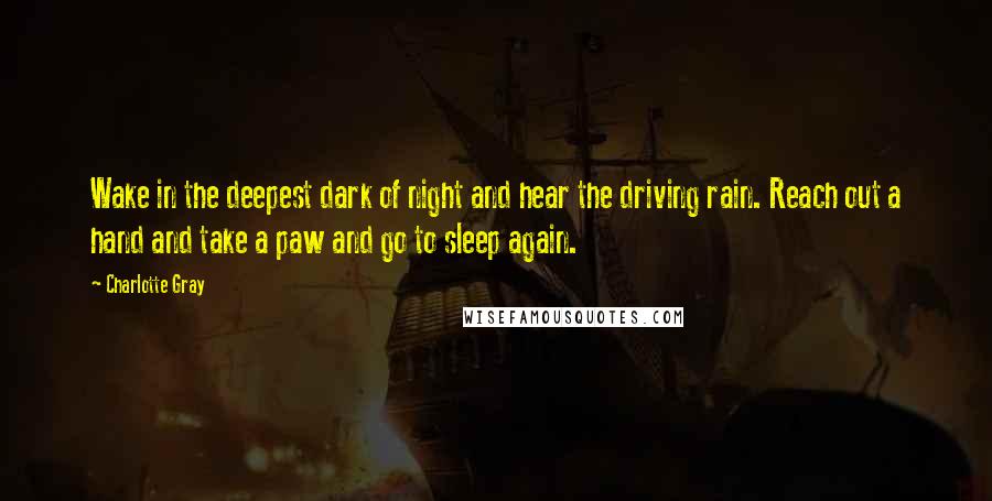 Charlotte Gray Quotes: Wake in the deepest dark of night and hear the driving rain. Reach out a hand and take a paw and go to sleep again.